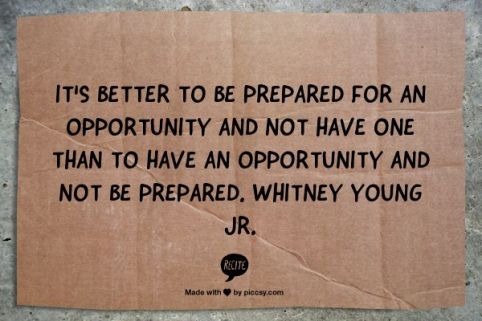 It is better to be prepared for an opportunity and not have one, than to have an apportunity and not be prepared