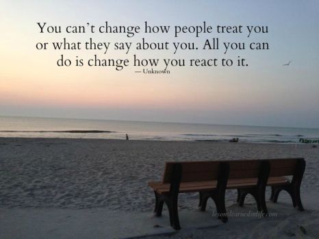You can't change how people treat you or what they say about you. All you can do is change how you react to it